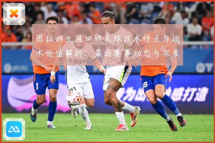 图拉姆生涯回顾足球技术特点与战术价值解析：最新赛事动态与深度分析