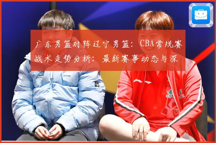 广东男篮对阵辽宁男篮：CBA常规赛战术走势分析：最新赛事动态与深度分析