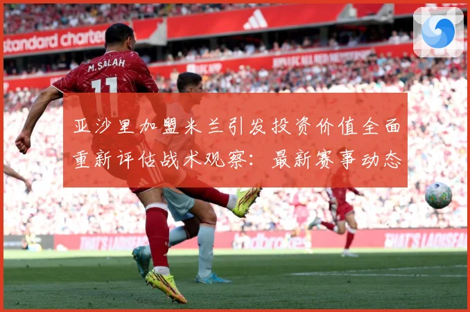 亚沙里加盟米兰引发投资价值全面重新评估战术观察：最新赛事动态与深度分析