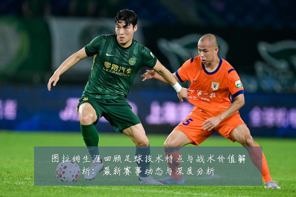 图拉姆生涯回顾足球技术特点与战术价值解析:最新赛事动态与深度分析