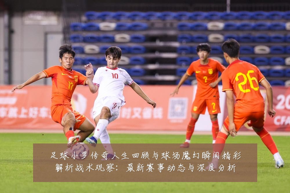 足球小罗传奇人生回顾与球场魔幻瞬间精彩解析战术观察:最新赛事动态与深度分析